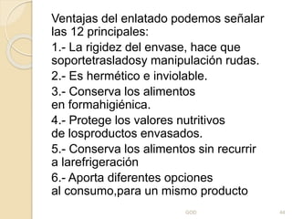 Ventajas del enlatado podemos señalar
las 12 principales:
1.- La rigidez del envase, hace que
soportetrasladosy manipulación rudas.
2.- Es hermético e inviolable.
3.- Conserva los alimentos
en formahigiénica.
4.- Protege los valores nutritivos
de losproductos envasados.
5.- Conserva los alimentos sin recurrir
a larefrigeración
6.- Aporta diferentes opciones
al consumo,para un mismo producto
GOD 44
 