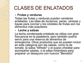 CLASES DE ENLATADOS
 Frutas y verduras
Todas las frutas y verduras pueden venderse
enlatadas. Las latas de duraznos, peras, cerezas y
bayas para cocinar y los cócteles de frutas son los
alimentos más populares
 Leche y salsas
La leche condensada enlatada se utiliza con gran
frecuencia en la pastelería, pero también podría
servir para una reserva de alimentos de
emergencia. Otros productos que se pueden incluir
en esta categoría son las salsas, como la de
tomate, la salsa "Alfredo" y el queso cheddar para
acompañar pastas, o la salsa holandesa para
preparar un desayuno con huevos "Benedict"
GOD 46
 