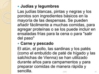  Judías y legumbres
Las judías blancas, pintas y negras y los
porotos son ingredientes básicos en la
mayoría de las despensas. Se pueden
añadir fácilmente a muchas comidas, para
agregar proteínas o se los puede incluir en
ensaladas frías para la cena o para "salir
del paso"
 Carne y pescado
El atún, el pollo, las sardinas y los patés
(como el embutido de paté de hígado y las
salchichas de Vienna) se han utilizado
durante años para campamentos y para
preparar comidas de manera rápida y
sencilla. GOD 47
 