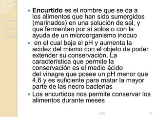  Encurtido es el nombre que se da a
los alimentos que han sido sumergidos
(marinados) en una solución de sal, y
que fermentan por sí solos o con la
ayuda de un microorganismo inocuo
 en el cual baja el pH y aumenta la
acidez del mismo con el objeto de poder
extender su conservación. La
característica que permite la
conservación es el medio ácido
del vinagre que posee un pH menor que
4,6 y es suficiente para matar la mayor
parte de las necro bacterias
 Los encurtidos nos permite conservar los
alimentos durante meses
GOD 49
 