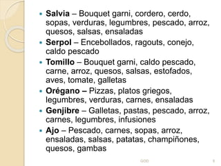  Salvia – Bouquet garni, cordero, cerdo,
sopas, verduras, legumbres, pescado, arroz,
quesos, salsas, ensaladas
 Serpol – Encebollados, ragouts, conejo,
caldo pescado
 Tomillo – Bouquet garni, caldo pescado,
carne, arroz, quesos, salsas, estofados,
aves, tomate, galletas
 Orégano – Pizzas, platos griegos,
legumbres, verduras, carnes, ensaladas
 Genjibre – Galletas, pastas, pescado, arroz,
carnes, legumbres, infusiones
 Ajo – Pescado, carnes, sopas, arroz,
ensaladas, salsas, patatas, champiñones,
quesos, gambas
GOD 9
 
