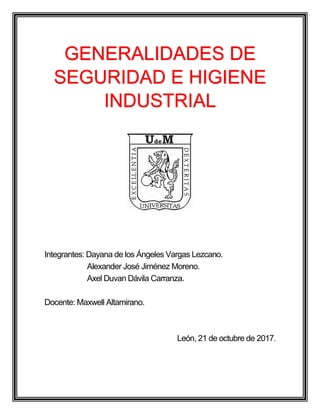 Integrantes: Dayana de los Ángeles Vargas Lezcano.
Alexander José Jiménez Moreno.
Axel Duvan Dávila Carranza.
Docente: Maxwell Altamirano.
León, 21 de octubre de 2017.
GENERALIDADES DE
SEGURIDAD E HIGIENE
INDUSTRIAL
 