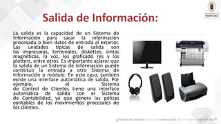 Salida de Información:
La salida es la capacidad de un Sistema de
Información para sacar la información
procesada o bien datos de entrada al exterior.
Las unidades típicas de salida son
las impresoras, terminales, diskettes, cintas
magnéticas, la voz, los graficado res y los
plotters, entre otros. Es importante aclarar que
la salida de un Sistema de Información puede
constituir la entrada a otro Sistema de
Información o módulo. En este caso, también
existe una interface automática de salida. Por
ejemplo, el Sistema
de Control de Clientes tiene una interface
automática de salida con el Sistema
de Contabilidad, ya que genera las pólizas
contables de los movimientos procesales de
los clientes.
 