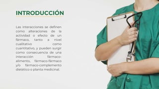 Las interacciones se definen
como alteraciones de la
actividad o efecto de un
fármaco, tanto a nivel
cualitativo como
cuantitativo, y pueden surgir
como consecuencia de una
interacción fármaco-
alimento, fármaco-fármaco
y/o fármaco-complemento
dietético o planta medicinal.
INTRODUCCIÓN
 