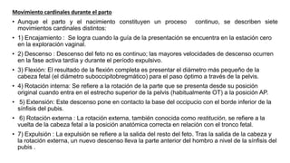 Movimiento cardinales durante el parto
• Aunque el parto y el nacimiento constituyen un proceso continuo, se describen siete
movimientos cardinales distintos:
• 1) Encajamiento : Se logra cuando la guía de la presentación se encuentra en la estación cero
en la exploración vaginal.
• 2) Descenso : Descenso del feto no es continuo; las mayores velocidades de descenso ocurren
en la fase activa tardía y durante el período expulsivo.
• 3) Flexión: El resultado de la flexión completa es presentar el diámetro más pequeño de la
cabeza fetal (el diámetro suboccipitobregmático) para el paso óptimo a través de la pelvis.
• 4) Rotación interna: Se refiere a la rotación de la parte que se presenta desde su posición
original cuando entra en el estrecho superior de la pelvis (habitualmente OT) a la posición AP.
• 5) Extensión: Este descenso pone en contacto la base del occipucio con el borde inferior de la
sínfisis del pubis.
• 6) Rotación externa : La rotación externa, también conocida como restitución, se refiere a la
vuelta de la cabeza fetal a la posición anatómica correcta en relación con el tronco fetal.
• 7) Expulsión : La expulsión se refiere a la salida del resto del feto. Tras la salida de la cabeza y
la rotación externa, un nuevo descenso lleva la parte anterior del hombro a nivel de la sínfisis del
pubis .
 