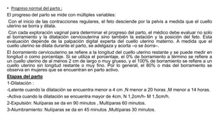 • Progreso normal del parto :
El progreso del parto se mide con múltiples variables:
Con el inicio de las contracciones regulares, el feto desciende por la pelvis a medida que el cuello
uterino se borra y dilata.
Con cada exploración vaginal para determinar el progreso del parto, el médico debe evaluar no solo
el borramiento y la dilatación cervicouterina sino también la estación y la posición del feto. Esta
evaluación depende de la palpación digital experta del cuello uterino materno. A medida que el
cuello uterino se dilata durante el parto, se adelgaza y acorta –o se borra–.
El borramiento cervicouterino se refiere a la longitud del cuello uterino restante y se puede medir en
longitud o como porcentaje. Si se utiliza el porcentaje, el 0% de borramiento a término se refiere a
un cuello uterino de al menos 2 cm de largo o muy grueso, y el 100% de borramiento se refiere a un
cuello uterino sin longitud restante o muy fino. Por lo general, el 80% o más del borramiento se
observa en mujeres que se encuentran en parto activo.
Etapas del parto
1-Dilatación :
-Latente cuando la dilatación se encuentra menor a 4 cm ,N menor a 20 horas ,M menor a 14 horas.
-Activa cuando la dilatación se encuentra mayor de 4cm, N 1,2cm/h- M 1,5cm/h.
2-Expulsión: Nulíparas se da en 90 minutos , Multíparas 60 minutos.
3-Alumbramiento: Nulíparas se da en 45 minutos ,Multíparas 30 minutos.
 