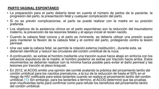 .PARTO VAGINAL ESPONTÁNEO
• La preparación para el parto debería tener en cuenta el número de partos de la paciente, la
progresión del parto, la presentación fetal y cualquier complicación del parto.
• Si no se prevén complicaciones, el parto se puede realizar con la madre en su posición
preferida.
• Los objetivos de la asistencia clínica en el parto espontáneo son la reducción del traumatismo
materno, la prevención de las lesiones fetales y el apoyo inicial al recién nacido.
• Cuando la cabeza fetal corona y el parto es inminente, se debería utilizar una presión suave
para mantener la flexión de la cabeza fetal y el control del parto, protegiendo contra la lesión
perineal.
• Una vez sale la cabeza fetal, se permite la rotación externa (restitución) , durante esta, se
deberían identificar y reducir las circulares del cordón umbilical de la nuca.
• A continuación, se extrae el hombro mediante una tracción suave hacia abajo en sintonía con los
esfuerzos expulsivos de la madre; el hombro posterior se extrae por tracción hacia arriba. Estos
movimientos se deberían realizar con la mínima fuerza posible para evitar el daño perineal y las
lesiones por tracción al plexo braquial.
• En 2012, el ACOG emitió una opinión del comité avalando la práctica del pinzamiento tardío del
cordón umbilical para los nacidos prematuros, a la luz de la reducción de hasta el 50% en el
riesgo de HIV notificada para estos lactantes cuando se realiza el pinzamiento tardío del cordón
umbilical.113 Sin embargo, para los lactantes a término, el ACOG determinó que las pruebas
eran insuficientes tanto para confirmar como para refutar los beneficios del pinzamiento tardío
del cordón umbilical.
 