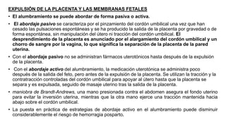 EXPULSIÓN DE LA PLACENTA Y LAS MEMBRANAS FETALES
• El alumbramiento se puede abordar de forma pasiva o activa.
• El abordaje pasivo se caracteriza por el pinzamiento del cordón umbilical una vez que han
cesado las pulsaciones espontáneas y se ha producido la salida de la placenta por gravedad o de
forma espontánea, sin manipulación del útero ni tracción del cordón umbilical. El
desprendimiento de la placenta es anunciado por el alargamiento del cordón umbilical y un
chorro de sangre por la vagina, lo que significa la separación de la placenta de la pared
uterina.
• Con el abordaje pasivo no se administran fármacos uterotónicos hasta después de la expulsión
de la placenta.
• Con el abordaje activo del alumbramiento, la medicación uterotónica se administra poco
después de la salida del feto, pero antes de la expulsión de la placenta. Se utilizan la tracción y la
contratracción controladas del cordón umbilical para apoyar al útero hasta que la placenta se
separa y es expulsada, seguido de masaje uterino tras la salida de la placenta.
• maniobra de Brandt-Andrews, una mano presionada contra el abdomen asegura el fondo uterino
para evitar la inversión uterina, mientras que la otra mano ejerce una tracción mantenida hacia
abajo sobre el cordón umbilical.
• La puesta en práctica de estrategias de abordaje activo en el alumbramiento puede disminuir
considerablemente el riesgo de hemorragia posparto.
 