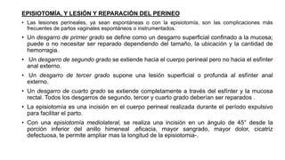 EPISIOTOMÍA, Y LESIÓN Y REPARACIÓN DEL PERINEO
• Las lesiones perineales, ya sean espontáneas o con la episiotomía, son las complicaciones más
frecuentes de partos vaginales espontáneos o instrumentados.
• Un desgarro de primer grado se define como un desgarro superficial confinado a la mucosa;
puede o no necesitar ser reparado dependiendo del tamaño, la ubicación y la cantidad de
hemorragia.
• Un desgarro de segundo grado se extiende hacia el cuerpo perineal pero no hacia el esfínter
anal externo.
• Un desgarro de tercer grado supone una lesión superficial o profunda al esfínter anal
externo.
• Un desgarro de cuarto grado se extiende completamente a través del esfínter y la mucosa
rectal. Todos los desgarros de segundo, tercer y cuarto grado deberían ser reparados .
• La episiotomía es una incisión en el cuerpo perineal realizada durante el período expulsivo
para facilitar el parto.
• Con una episiotomía mediolateral, se realiza una incisión en un ángulo de 45° desde la
porción inferior del anillo himeneal ,eficacia, mayor sangrado, mayor dolor, cicatriz
defectuosa, te permite ampliar mas la longitud de la episiotomia-.
 