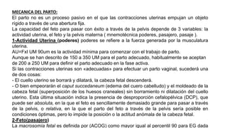MECANICA DEL PARTO:
El parto no es un proceso pasivo en el que las contracciones uterinas empujan un objeto
rígido a través de una abertura fija.
La capacidad del feto para pasar con éxito a través de la pelvis depende de 3 variables: la
actividad uterina, el feto y la pelvis materna ( mnemotécnica poderes, pasajero, pasaje ).
1-Actividad Uterina (poderes) poderes se refiere a la fuerza generada por la musculatura
uterina.
AU=FxI UM 90um es la actividad mínima para comenzar con el trabajo de parto.
Aunque se han descrito de 150 a 350 UM para el parto adecuado, habitualmente se aceptan
de 200 a 250 UM para definir el parto adecuado en la fase activa.
Si las contracciones uterinas son «adecuadas» para efectuar un parto vaginal, sucederá una
de dos cosas:
- El cuello uterino se borrará y dilatará, la cabeza fetal descenderá.
- O bien empeorarán el caput succedaneum (edema del cuero cabelludo) y el moldeado de la
cabeza fetal (superposición de los huesos craneales) sin borramiento ni dilatación del cuello
uterino. Esta última situación indica la presencia de desproporción cefalopélvica (DCP), que
puede ser absoluta, en la que el feto es sencillamente demasiado grande para pasar a través
de la pelvis, o relativa, en la que el parto del feto a través de la pelvis sería posible en
condiciones óptimas, pero lo impide la posición o la actitud anómala de la cabeza fetal.
2-Feto(pasajero)
La macrosomía fetal es definida por (ACOG) como mayor igual al percentil 90 para EG dada
 