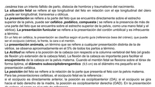 ,cesárea tras un intento fallido de parto, distocia de hombros y traumatismo del nacimiento.
La situación fetal se refiere al eje longitudinal del feto en relación con el eje longitudinal del útero
,puede ser longitudinal, transversa u oblicua.
La presentación se refiere a la parte del feto que se encuentra directamente sobre el estrecho
superior de la pelvis, puede ser cefálico ,podálico, compuesta ( se refiere a la presencia de más de
una parte del feto que se encuentra sobre el estrecho superior de la pelvis, como una mano fetal y el
vértice). La presentación funicular se refiere a la presentación del cordón umbilical y es infrecuente
a término.
En un feto en cefálica, la presentación se clasifica según el punto guía (referencia ósea del cráneo), que puede
ser el occipucio (vértice), la frente, la cara o el mentón.
La presentación anómala, un término que se refiere a cualquier presentación distinta de la de
vértice, se observa aproximadamente en el 5% de todos los partos a término.
La Actitud se refiere a la posición de la cabeza con respecto a la columna vertebral del feto (el grado
de flexión y/o extensión de la cabeza fetal). La flexión de la cabeza es importante para facilitar el
encajamiento de la cabeza en la pelvis materna. Cuando el mentón fetal se flexiona sobre el tórax de
forma óptima, el diámetro suboccipitobrengamtico (9,5 cm) es el diámetro ms pequeño en la
presentación cefálica.
La posición del feto se refiere a la relación de la parte que presenta el feto con la pelvis materna.
Para las presentaciones cefálicas, el occipucio fetal es la referencia :
si el occipucio es directamente anterior, la posición es occipitoanterior (OA); si el occipucio se gira
hacia el lado derecho de la madre, la posición es occipitoanterior derecha (OAD). En la presentación
 