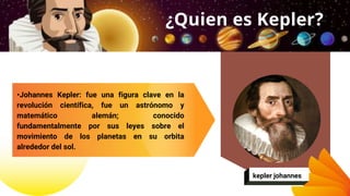 •Johannes Kepler​: fue una figura clave en la
revolución científica, fue un astrónomo y
matemático alemán; conocido
fundamentalmente por sus leyes sobre el
movimiento de los planetas en su orbita
alrededor del sol.
¿Quien es Kepler?
kepler johannes
 