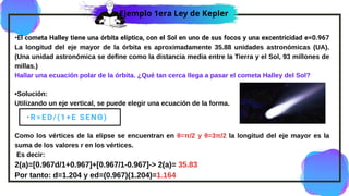 •El cometa Halley tiene una órbita elíptica, con el Sol en uno de sus focos y una excentricidad e=0.967
La longitud del eje mayor de la órbita es aproximadamente 35.88 unidades astronómicas (UA).
(Una unidad astronómica se define como la distancia media entre la Tierra y el Sol, 93 millones de
millas.)
Hallar una ecuación polar de la órbita. ¿Qué tan cerca llega a pasar el cometa Halley del Sol?
•Solución:
Utilizando un eje vertical, se puede elegir una ecuación de la forma.
Como los vértices de la elipse se encuentran en θ=π/2 y θ=3π/2 la longitud del eje mayor es la
suma de los valores r en los vértices.
Es decir:
2(a)=[0.967d/1+0.967]+[0.967/1-0.967]-> 2(a)= 35.83
Por tanto: d=1.204 y ed=(0.967)(1.204)=1.164
•R=ED/(1+E SENΘ)
Ejemplo 1era Ley de Kepler
 