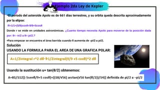 •El periodo del asteroide Apolo es de 661 días terrestres, y su orbita queda descrita aproximadamente
por la elipse:
R=1/1+(5/9)cosθ=9/9+5cosθ
Donde r se mide en unidades astronómicas. ¿Cuanto tiempo necesita Apolo para moverse de la posición dada
por: θ= -π/2 a θ= pi/2.?
•Para empezar se encuentra el área barrida cuando θ aumenta de -pi/2 a pi/2.
Solución
USANDO LA FORMULA PARA EL AREA DE UNA GRAFICA POLAR:
Usando la sustitución u= tan(θ/2) obtenemos:
Ejemplo 2da Ley de Kepler
 