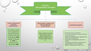 ESTILO
DECONSTRUCTIVISMO
¿Cuál es la historia de la
arquitectura
deconstructivista?
El contexto social
de los arquitectos
deconstructivistas
se ubica a fines de
la década de 1980,
durante la década
de 1990 y a
principios de la
década del 2000
¿Qué materiales se utilizan en las
obras de arquitectura
deconstructivista?
Utilizan materiales de desecho
como el cartón, la tela y el
plástico, dejando de lado
materiales tradicionales como
hormigón, ladrillo, madera,
etc.
características principales
• Se presenta como un arte humano.
• No cree en la existencia de un único molde para
crear una buena obra.
• Realiza una manipulación de la superficie de las
estructuras y de la geometría.
• Incluye ideas de fragmentación, procesos no
lineales.
• La apariencia visual final se caracteriza por la
imprevisibilidad y un caos controlado.
• Requiere la participación de quien lo vea.
 