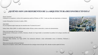 ¿QUIÉNES SON LOS REFERENTES DE LAARQUITECTURA DECONSTRUCTIVISTA?
Daniel Libeskind
Libeskind es un arquitecto y teórico de la arquitectura nacido en Polonia, en 1946 . Y, entre sus obras más importantes, se destacan:
London Metropolitan University (Londres, 2003).
Zaha Hadid
Fue una arquitecta anglo-iraquí que era conocida como “la reina de la curva”.
Galaxy Soho, Pekín (2009). Un edificio donde residen oficinas, centros comerciales y centros de entretenimiento.
Obras más destacadas de Peter Eisenman
El Monumento al Holocausto en Berlín, Alemania, ubicado en el lugar donde se encontraban los jardines de la antigua cancillería del
Reich.
Obras más destacadas de Frank Gehry
Lou Ruvo Brain Institute, Las Vegas (2010). Una institución dedicada a tratar enfermedades como el Alzheimer, Parkinson y
Huntington.
Obras más destacadas de Bernard Tschumi
Museo de la Acrópolis, Atenas (2000). Reconstrucción de un antiguo museo del siglo XIX, ubicado en plena capital de Grecia.
 