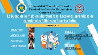 - BRENDAYUGSI
- VERÓNICA AVILES
- ALISSON YANEZ
- LISSETH HINOJOSA
UNIDAD 1:
MARCO CONCEPTUAL DE LAS
MICROFINANZAS
MATERIA:
MICROFINANZAS
GRUPO N°3
Lo bueno de lo malo en Microfinanzas: Lecciones aprendidas de
experiencias fallidas en América Latina
 