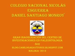 Colegio Nacional Nicolás
       Esguerra
Daniel Santiago Monroy




 Gran inauguración del Centro de
Investigaciones en Paleontología
               802
Blog:camilogaravito802.blogspot.com
            Maloka- 2012
 