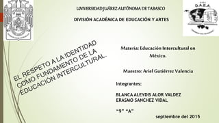 Materia: Educación Intercultural en
México.
Maestro: Ariel Gutiérrez Valencia
Integrantes:
BLANCA ALEYDIS ALOR VALDEZ
ERASMO SANCHEZ VIDAL
“9” “A”
septiembre del 2015
UNIVERSIDADJUÁREZAUTÓNOMADE TABASCO
DIVISIÓN ACADÉMICA DE EDUCACIÓN Y ARTES
 