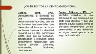 ¿QUIÉN SOY YO?: LA IDENTIDAD INDIVIDUAL.
Castillo, 2004, 379).
Efectivamente, la identidad es
una característica
exclusivamente humana, uno de
los factores fundamentales que
diferencian al hombre de todas
las demás criaturas. La identidad
personal no es algo meramente
innato, sino que su formación,
consolidación y evolución están
directamente relacionadas con
factores sociales, culturales,
emocionales, familiares,
históricos, etc.
Según Erikson (1989), la
identidad individual es una
definición de uno mismo que en
parte está implícita, y que una
persona adulta elabora como el
elemento constituyente de su
personalidad, y esta definición
se sigue construyendo a lo
largo de toda la vida.
 