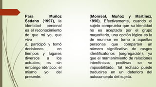 (Monreal, Muñoz y Martínez,
1990). Efectivamente, cuando el
sujeto comprueba que su identidad
no es aceptada por el grupo
mayoritario, una opción lógica es la
de reunirse en torno a aquellas
personas que comparten un
número significativo de rasgos
identificatorios (segregación), ya
que el mantenimiento de relaciones
interétnicas positivas se ve
imposibilitado. Tal rechazo puede
traducirse en un deterioro del
autoconcepto del sujeto.
Para Muñoz
Sedano (1997), la
identidad personal
es el reconocimiento
de que mi yo, que
vivo
ó, participó y tomó
decisiones en
tiempos y lugares
diversos a los
actuales, es sin
embargo idéntico: el
mismo yo del
presente.
 