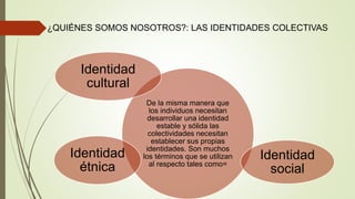 ¿QUIÉNES SOMOS NOSOTROS?: LAS IDENTIDADES COLECTIVAS
De la misma manera que
los individuos necesitan
desarrollar una identidad
estable y sólida las
colectividades necesitan
establecer sus propias
identidades. Son muchos
los términos que se utilizan
al respecto tales como=
Identidad
social
Identidad
étnica
Identidad
cultural
 