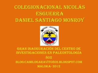 ColegioNacional Nicolás
       Esguerra
Daniel Santiago Monroy




 Gran inauguración del Centro de
Investigaciones en Paleontología
               802
Blog:camilogaravito802.blogspot.com
            Maloka- 2012
 