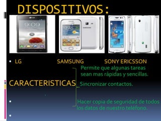 DISPOSITIVOS:
 LG SAMSUNG SONY ERICSSON
Permite que algunas tareas
sean mas rápidas y sencillas.
CARACTERISTICAS Sincronizar contactos.

 Hacer copia de seguridad de todos
los datos de nuestro teléfono.

 