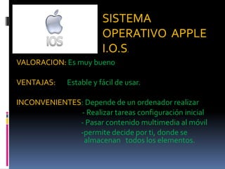 NBGGG
VALORACION: Es muy bueno
VENTAJAS: Estable y fácil de usar.
INCONVENIENTES: Depende de un ordenador realizar
- Realizar tareas configuración inicial
- Pasar contenido multimedia al móvil
-permite decide por ti, donde se
almacenan todos los elementos.
SISTEMA
OPERATIVO APPLE
I.O.S.
 