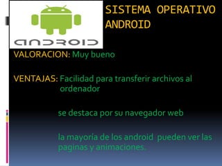 SISTEMA OPERATIVO
ANDROID
VALORACION: Muy bueno
VENTAJAS: Facilidad para transferir archivos al
ordenador
se destaca por su navegador web
la mayoría de los android pueden ver las
paginas y animaciones.
 