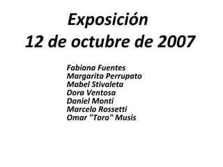 Exposición  12 de octubre de 2007 Fabiana Fuentes Margarita Perrupato Mabel Stivaleta Dora Ventosa Daniel Monti Marcelo Rossetti Omar &quot;Toro&quot; Musis 