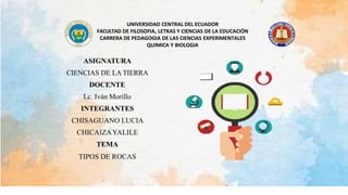 UNIVERSIDAD CENTRAL DEL ECUADOR
FACULTAD DE FILOSOFIA, LETRAS Y CIENCIAS DE LA EDUCACIÓN
CARRERA DE PEDAGOGIA DE LAS CIENCIAS EXPERIMENTALES
QUIMICA Y BIOLOGIA
ASIGNATURA
CIENCIAS DE LA TIERRA
DOCENTE
Lc. Iván Morillo
INTEGRANTES
CHISAGUANO LUCIA
CHICAIZAYALILE
TEMA
TIPOS DE ROCAS
 
