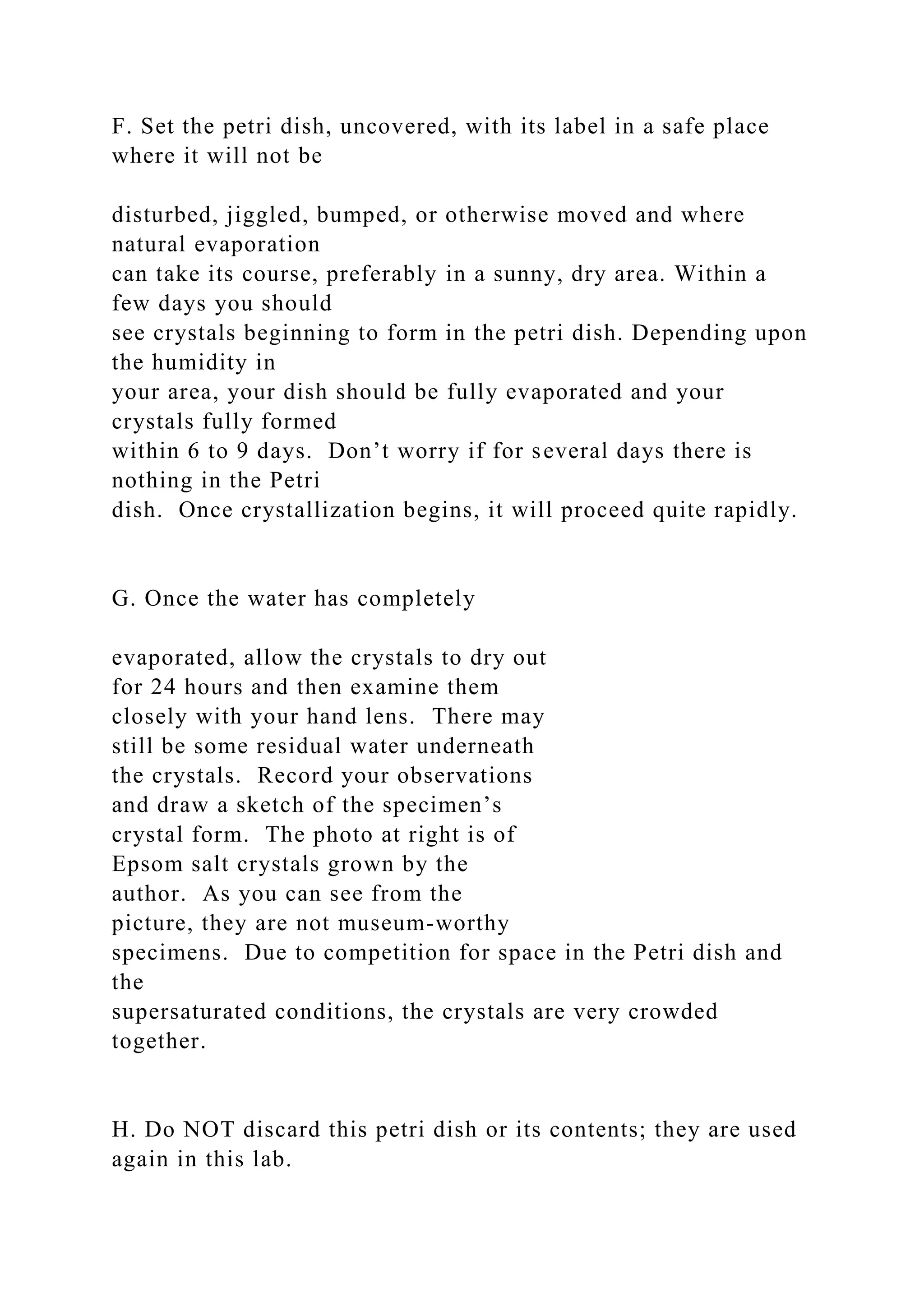 F. Set the petri dish, uncovered, with its label in a safe place
where it will not be
disturbed, jiggled, bumped, or otherwise moved and where
natural evaporation
can take its course, preferably in a sunny, dry area. Within a
few days you should
see crystals beginning to form in the petri dish. Depending upon
the humidity in
your area, your dish should be fully evaporated and your
crystals fully formed
within 6 to 9 days. Don’t worry if for several days there is
nothing in the Petri
dish. Once crystallization begins, it will proceed quite rapidly.
G. Once the water has completely
evaporated, allow the crystals to dry out
for 24 hours and then examine them
closely with your hand lens. There may
still be some residual water underneath
the crystals. Record your observations
and draw a sketch of the specimen’s
crystal form. The photo at right is of
Epsom salt crystals grown by the
author. As you can see from the
picture, they are not museum-worthy
specimens. Due to competition for space in the Petri dish and
the
supersaturated conditions, the crystals are very crowded
together.
H. Do NOT discard this petri dish or its contents; they are used
again in this lab.
 