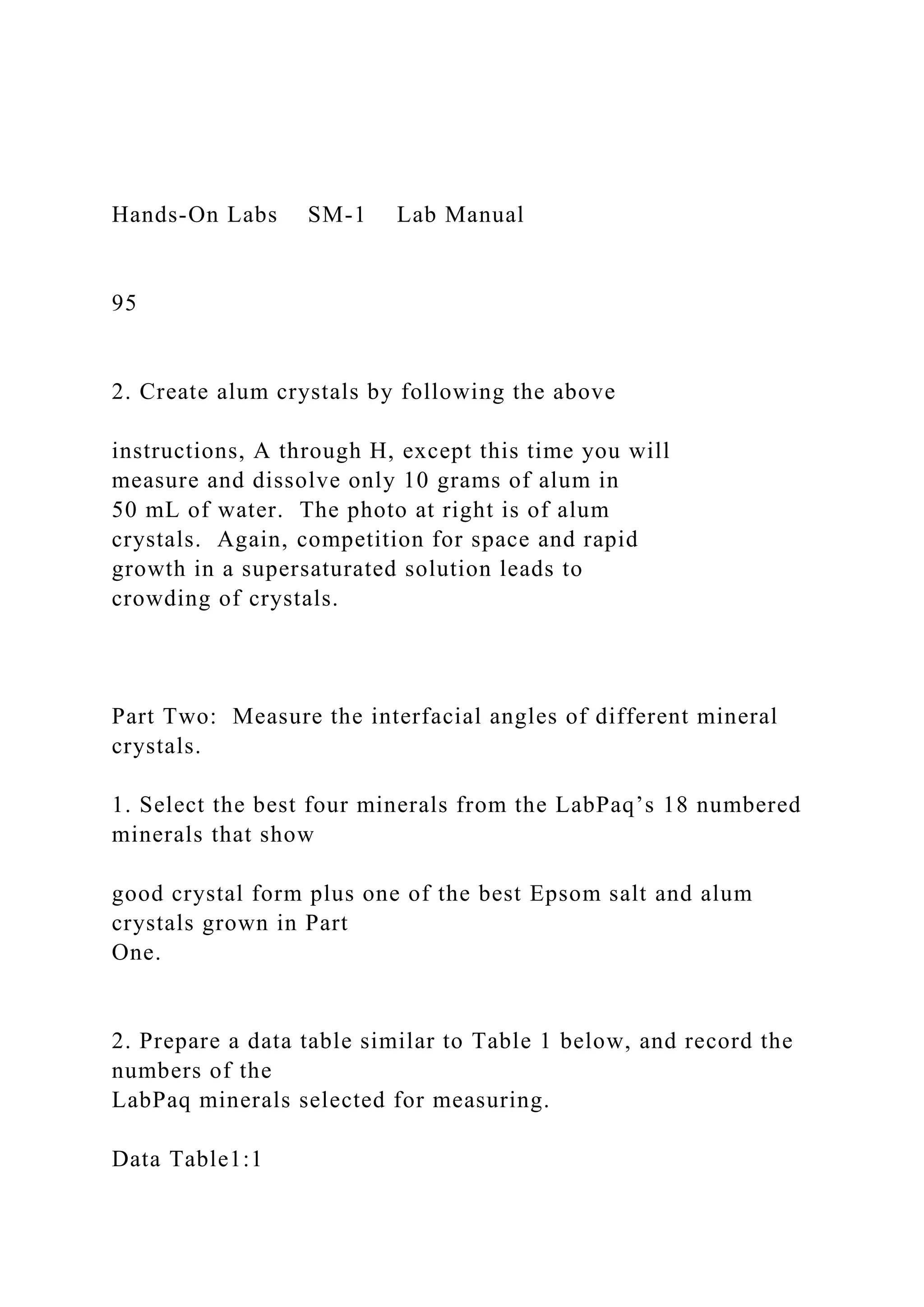 Hands-On Labs SM-1 Lab Manual
95
2. Create alum crystals by following the above
instructions, A through H, except this time you will
measure and dissolve only 10 grams of alum in
50 mL of water. The photo at right is of alum
crystals. Again, competition for space and rapid
growth in a supersaturated solution leads to
crowding of crystals.
Part Two: Measure the interfacial angles of different mineral
crystals.
1. Select the best four minerals from the LabPaq’s 18 numbered
minerals that show
good crystal form plus one of the best Epsom salt and alum
crystals grown in Part
One.
2. Prepare a data table similar to Table 1 below, and record the
numbers of the
LabPaq minerals selected for measuring.
Data Table1:1
 