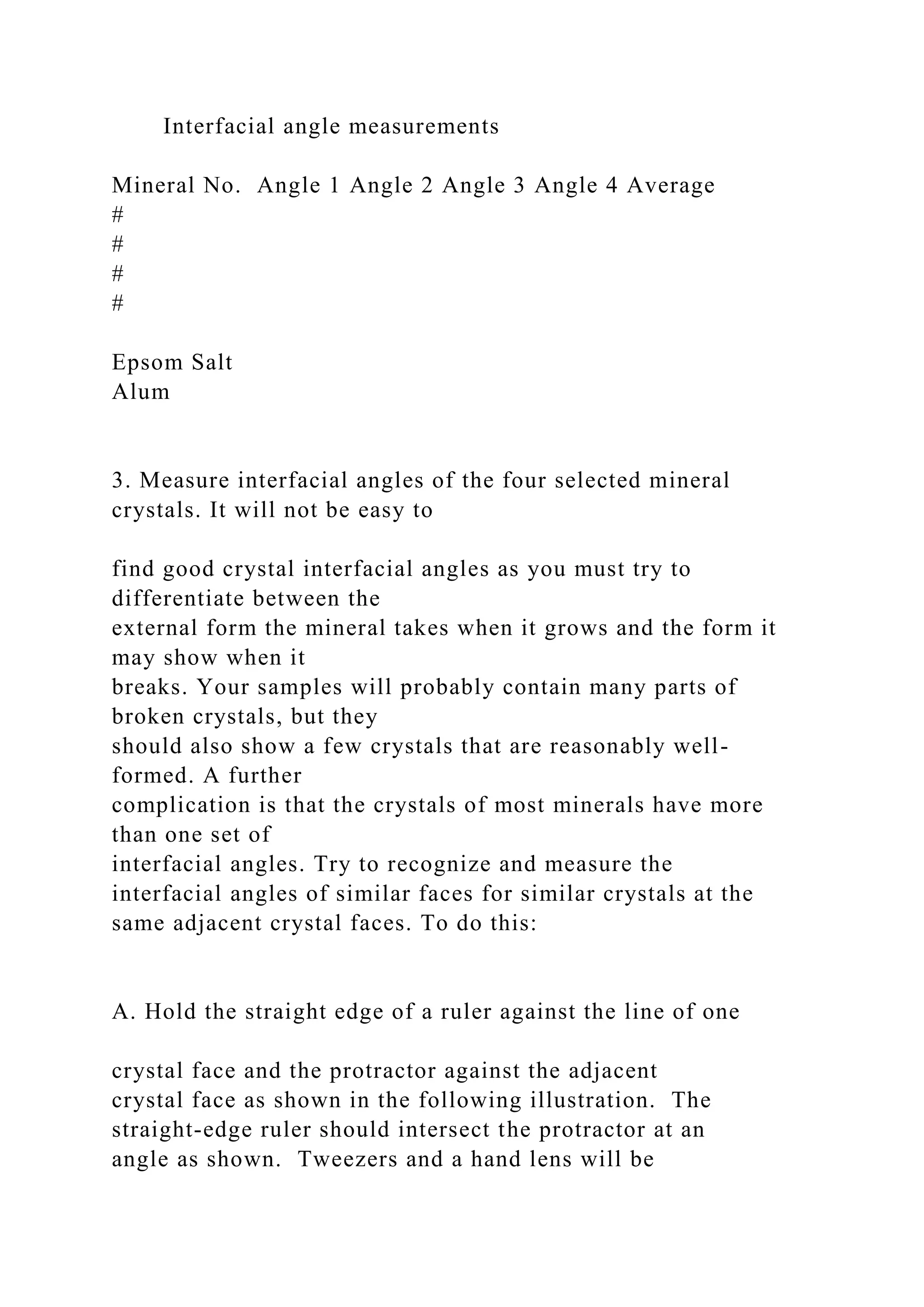 Interfacial angle measurements
Mineral No. Angle 1 Angle 2 Angle 3 Angle 4 Average
#
#
#
#
Epsom Salt
Alum
3. Measure interfacial angles of the four selected mineral
crystals. It will not be easy to
find good crystal interfacial angles as you must try to
differentiate between the
external form the mineral takes when it grows and the form it
may show when it
breaks. Your samples will probably contain many parts of
broken crystals, but they
should also show a few crystals that are reasonably well-
formed. A further
complication is that the crystals of most minerals have more
than one set of
interfacial angles. Try to recognize and measure the
interfacial angles of similar faces for similar crystals at the
same adjacent crystal faces. To do this:
A. Hold the straight edge of a ruler against the line of one
crystal face and the protractor against the adjacent
crystal face as shown in the following illustration. The
straight-edge ruler should intersect the protractor at an
angle as shown. Tweezers and a hand lens will be
 