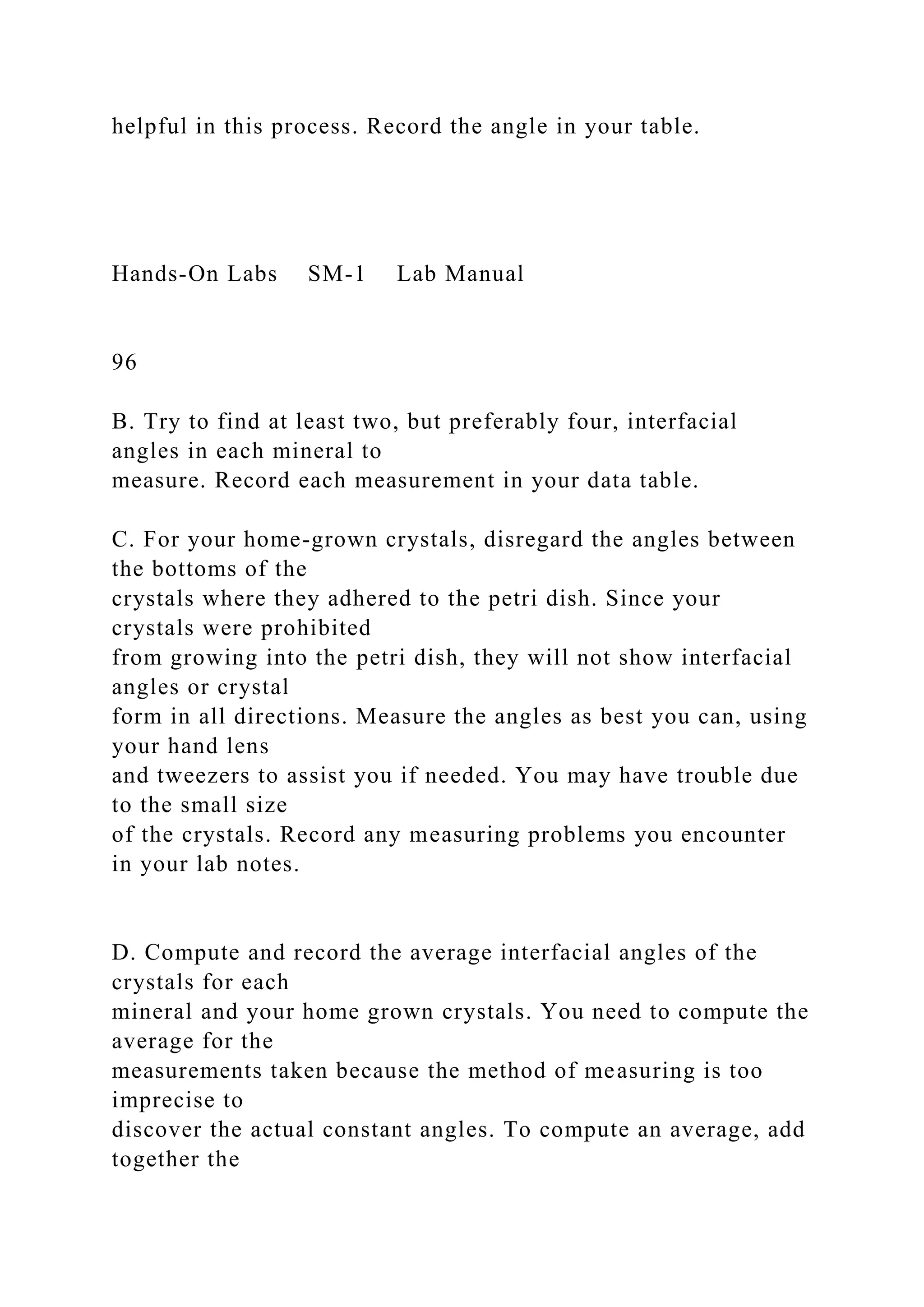 helpful in this process. Record the angle in your table.
Hands-On Labs SM-1 Lab Manual
96
B. Try to find at least two, but preferably four, interfacial
angles in each mineral to
measure. Record each measurement in your data table.
C. For your home-grown crystals, disregard the angles between
the bottoms of the
crystals where they adhered to the petri dish. Since your
crystals were prohibited
from growing into the petri dish, they will not show interfacial
angles or crystal
form in all directions. Measure the angles as best you can, using
your hand lens
and tweezers to assist you if needed. You may have trouble due
to the small size
of the crystals. Record any measuring problems you encounter
in your lab notes.
D. Compute and record the average interfacial angles of the
crystals for each
mineral and your home grown crystals. You need to compute the
average for the
measurements taken because the method of measuring is too
imprecise to
discover the actual constant angles. To compute an average, add
together the
 