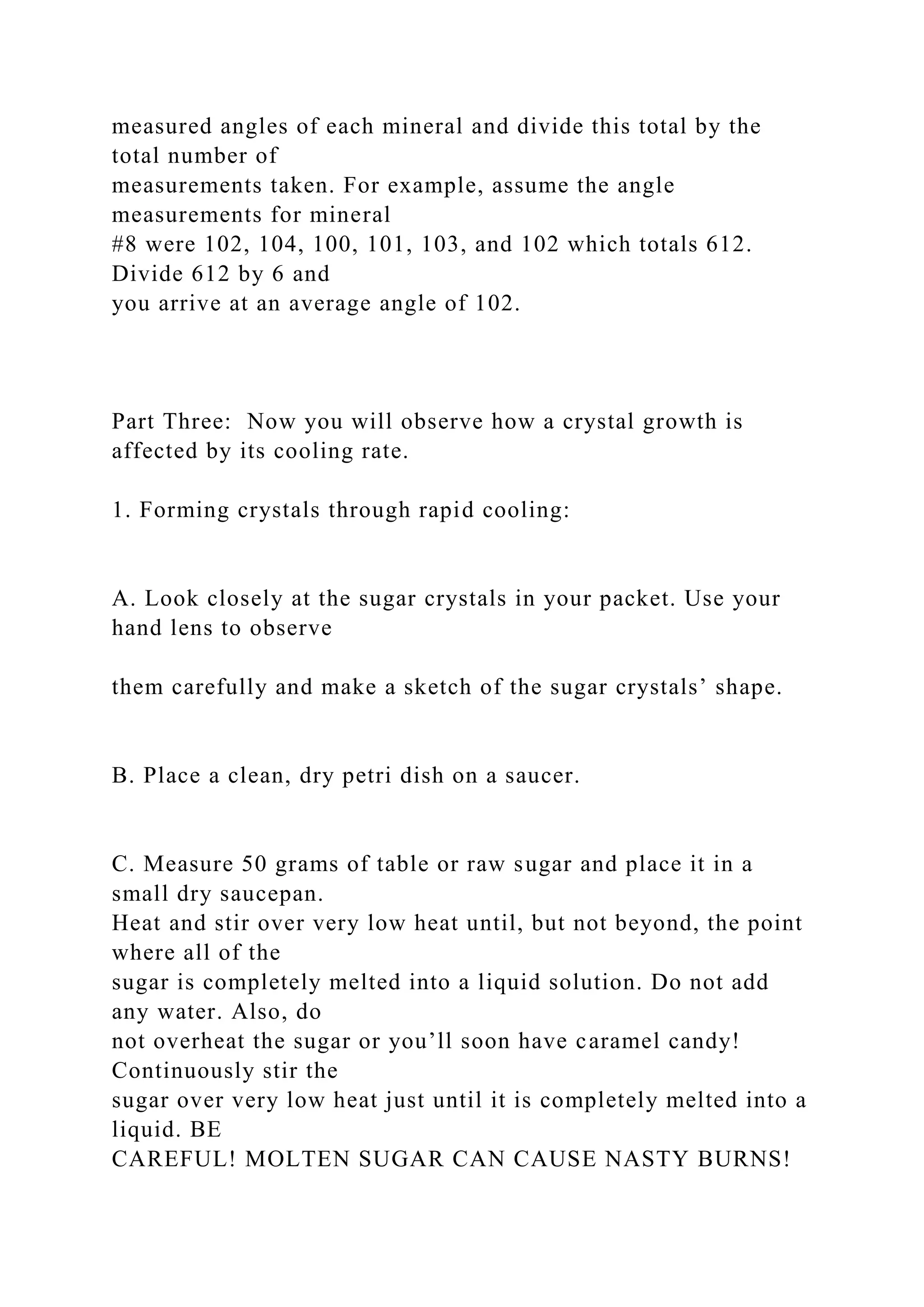 measured angles of each mineral and divide this total by the
total number of
measurements taken. For example, assume the angle
measurements for mineral
#8 were 102, 104, 100, 101, 103, and 102 which totals 612.
Divide 612 by 6 and
you arrive at an average angle of 102.
Part Three: Now you will observe how a crystal growth is
affected by its cooling rate.
1. Forming crystals through rapid cooling:
A. Look closely at the sugar crystals in your packet. Use your
hand lens to observe
them carefully and make a sketch of the sugar crystals’ shape.
B. Place a clean, dry petri dish on a saucer.
C. Measure 50 grams of table or raw sugar and place it in a
small dry saucepan.
Heat and stir over very low heat until, but not beyond, the point
where all of the
sugar is completely melted into a liquid solution. Do not add
any water. Also, do
not overheat the sugar or you’ll soon have caramel candy!
Continuously stir the
sugar over very low heat just until it is completely melted into a
liquid. BE
CAREFUL! MOLTEN SUGAR CAN CAUSE NASTY BURNS!
 