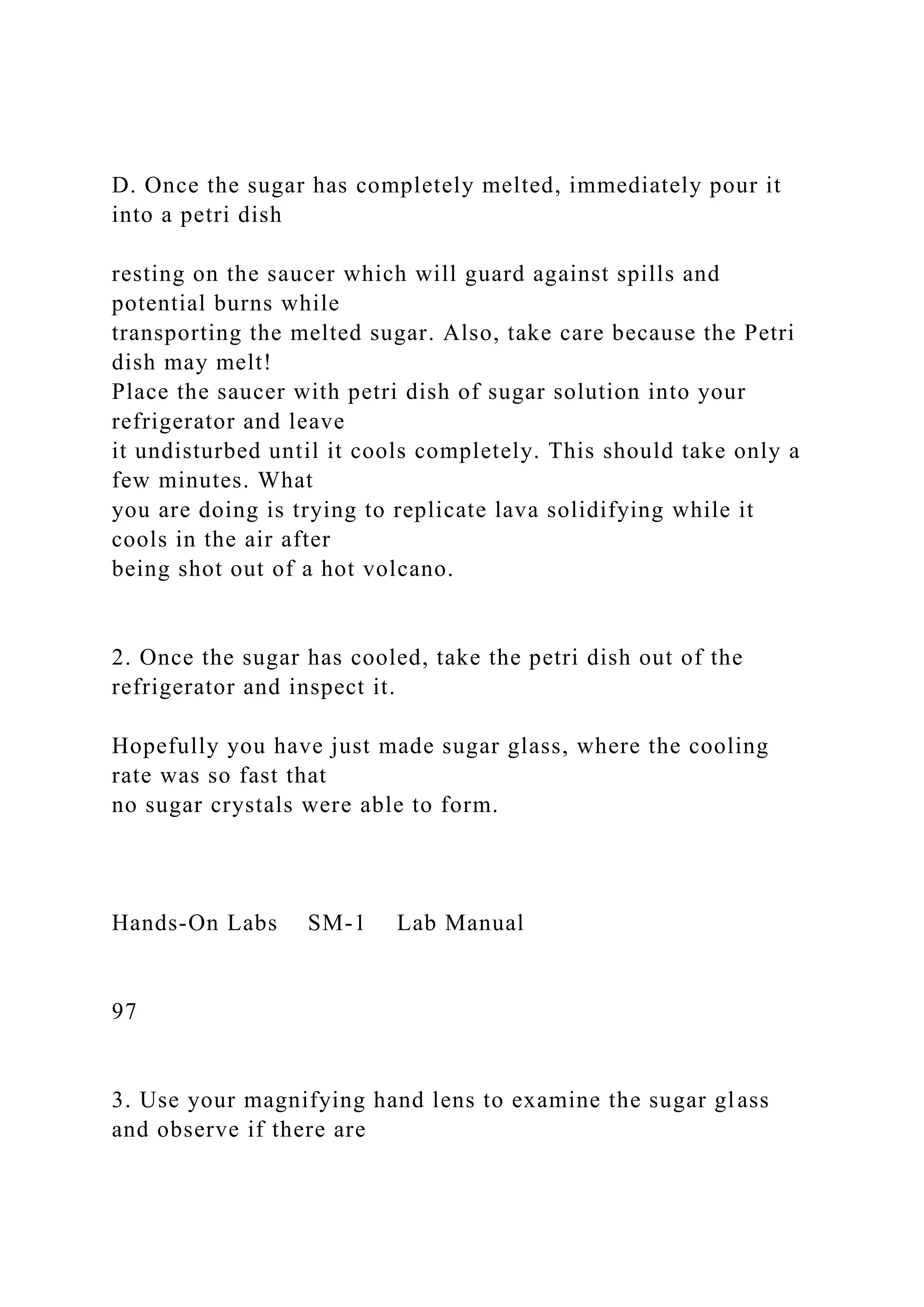 D. Once the sugar has completely melted, immediately pour it
into a petri dish
resting on the saucer which will guard against spills and
potential burns while
transporting the melted sugar. Also, take care because the Petri
dish may melt!
Place the saucer with petri dish of sugar solution into your
refrigerator and leave
it undisturbed until it cools completely. This should take only a
few minutes. What
you are doing is trying to replicate lava solidifying while it
cools in the air after
being shot out of a hot volcano.
2. Once the sugar has cooled, take the petri dish out of the
refrigerator and inspect it.
Hopefully you have just made sugar glass, where the cooling
rate was so fast that
no sugar crystals were able to form.
Hands-On Labs SM-1 Lab Manual
97
3. Use your magnifying hand lens to examine the sugar glass
and observe if there are
 