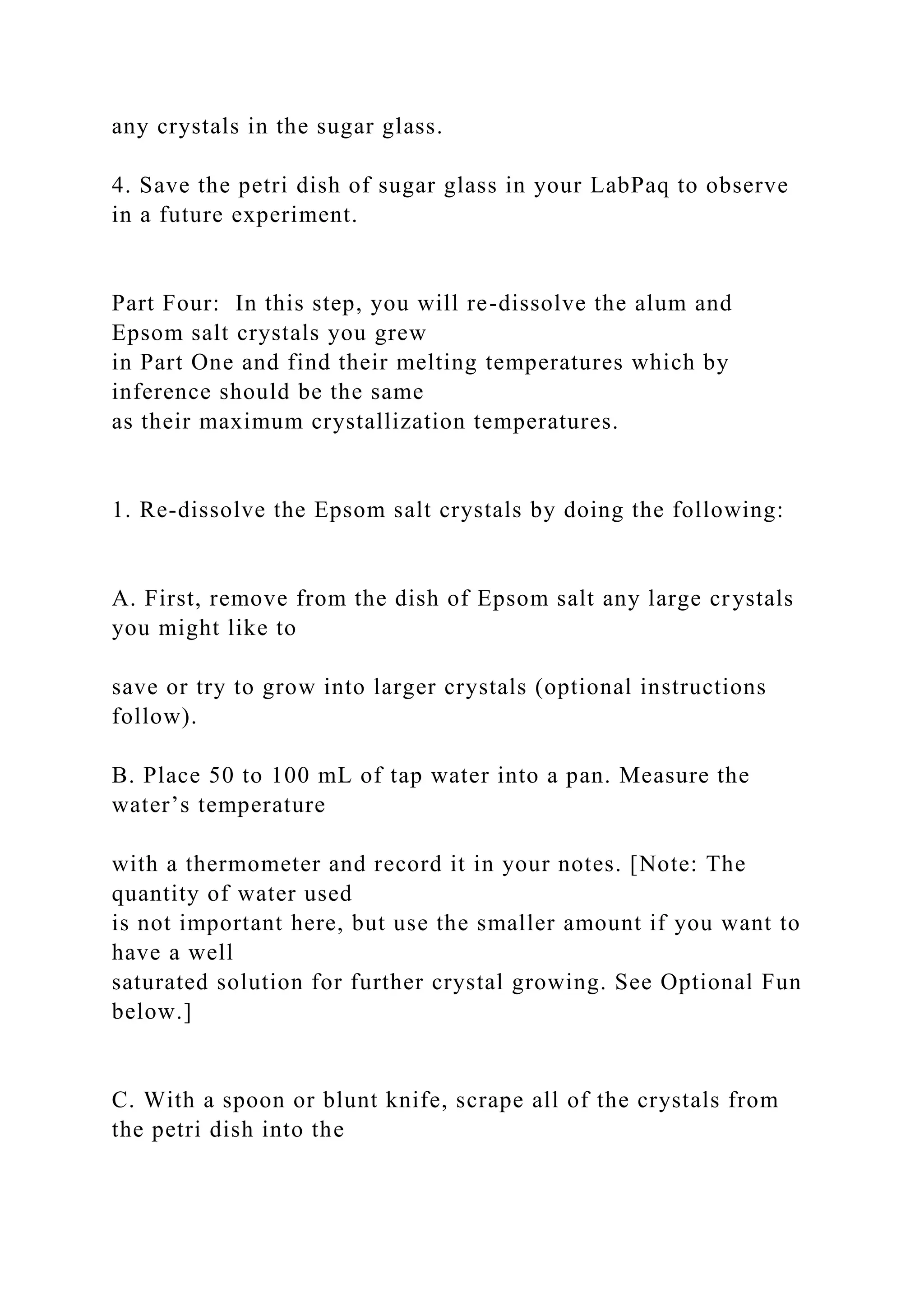 any crystals in the sugar glass.
4. Save the petri dish of sugar glass in your LabPaq to observe
in a future experiment.
Part Four: In this step, you will re-dissolve the alum and
Epsom salt crystals you grew
in Part One and find their melting temperatures which by
inference should be the same
as their maximum crystallization temperatures.
1. Re-dissolve the Epsom salt crystals by doing the following:
A. First, remove from the dish of Epsom salt any large crystals
you might like to
save or try to grow into larger crystals (optional instructions
follow).
B. Place 50 to 100 mL of tap water into a pan. Measure the
water’s temperature
with a thermometer and record it in your notes. [Note: The
quantity of water used
is not important here, but use the smaller amount if you want to
have a well
saturated solution for further crystal growing. See Optional Fun
below.]
C. With a spoon or blunt knife, scrape all of the crystals from
the petri dish into the
 