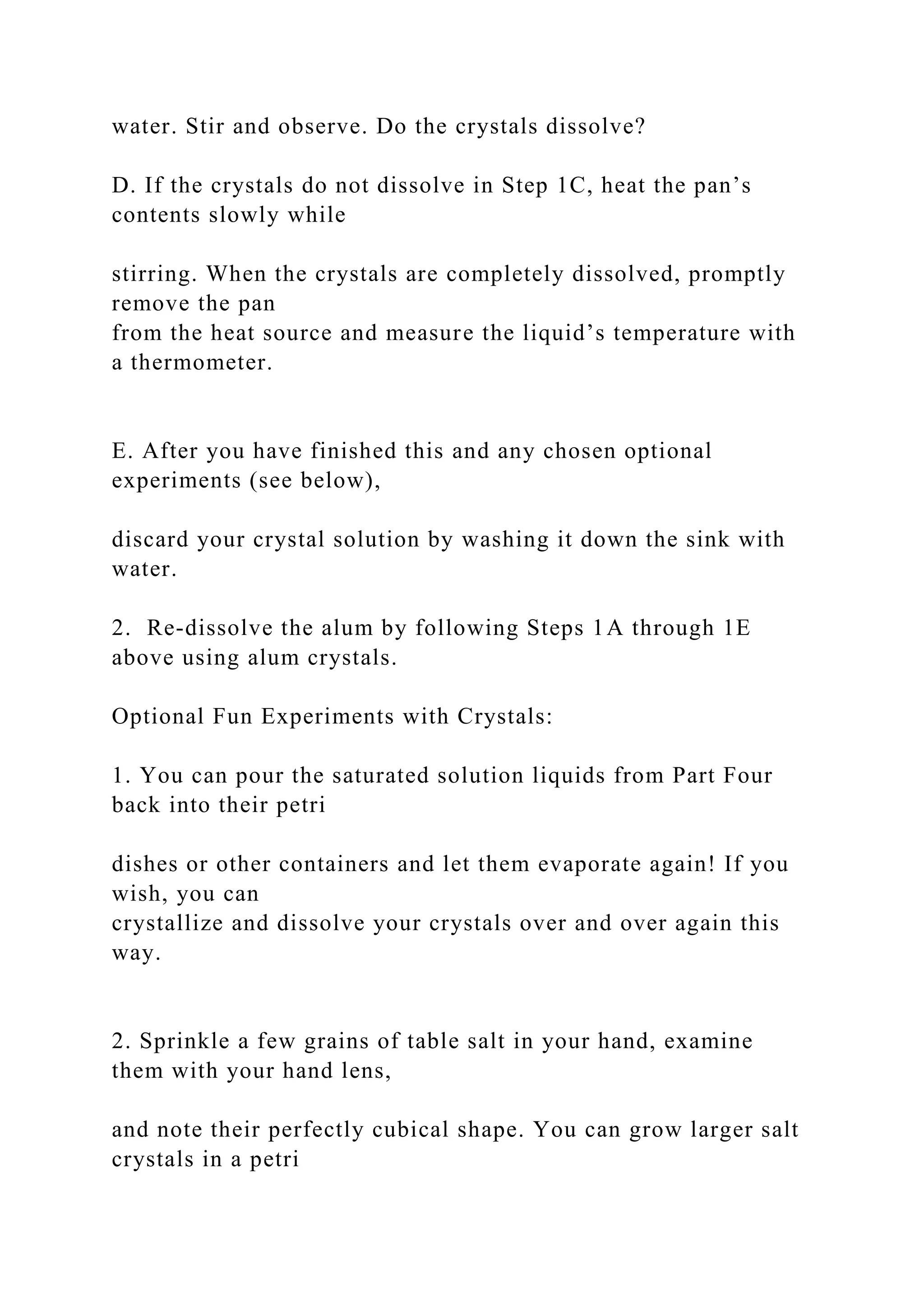 water. Stir and observe. Do the crystals dissolve?
D. If the crystals do not dissolve in Step 1C, heat the pan’s
contents slowly while
stirring. When the crystals are completely dissolved, promptly
remove the pan
from the heat source and measure the liquid’s temperature with
a thermometer.
E. After you have finished this and any chosen optional
experiments (see below),
discard your crystal solution by washing it down the sink with
water.
2. Re-dissolve the alum by following Steps 1A through 1E
above using alum crystals.
Optional Fun Experiments with Crystals:
1. You can pour the saturated solution liquids from Part Four
back into their petri
dishes or other containers and let them evaporate again! If you
wish, you can
crystallize and dissolve your crystals over and over again this
way.
2. Sprinkle a few grains of table salt in your hand, examine
them with your hand lens,
and note their perfectly cubical shape. You can grow larger salt
crystals in a petri
 