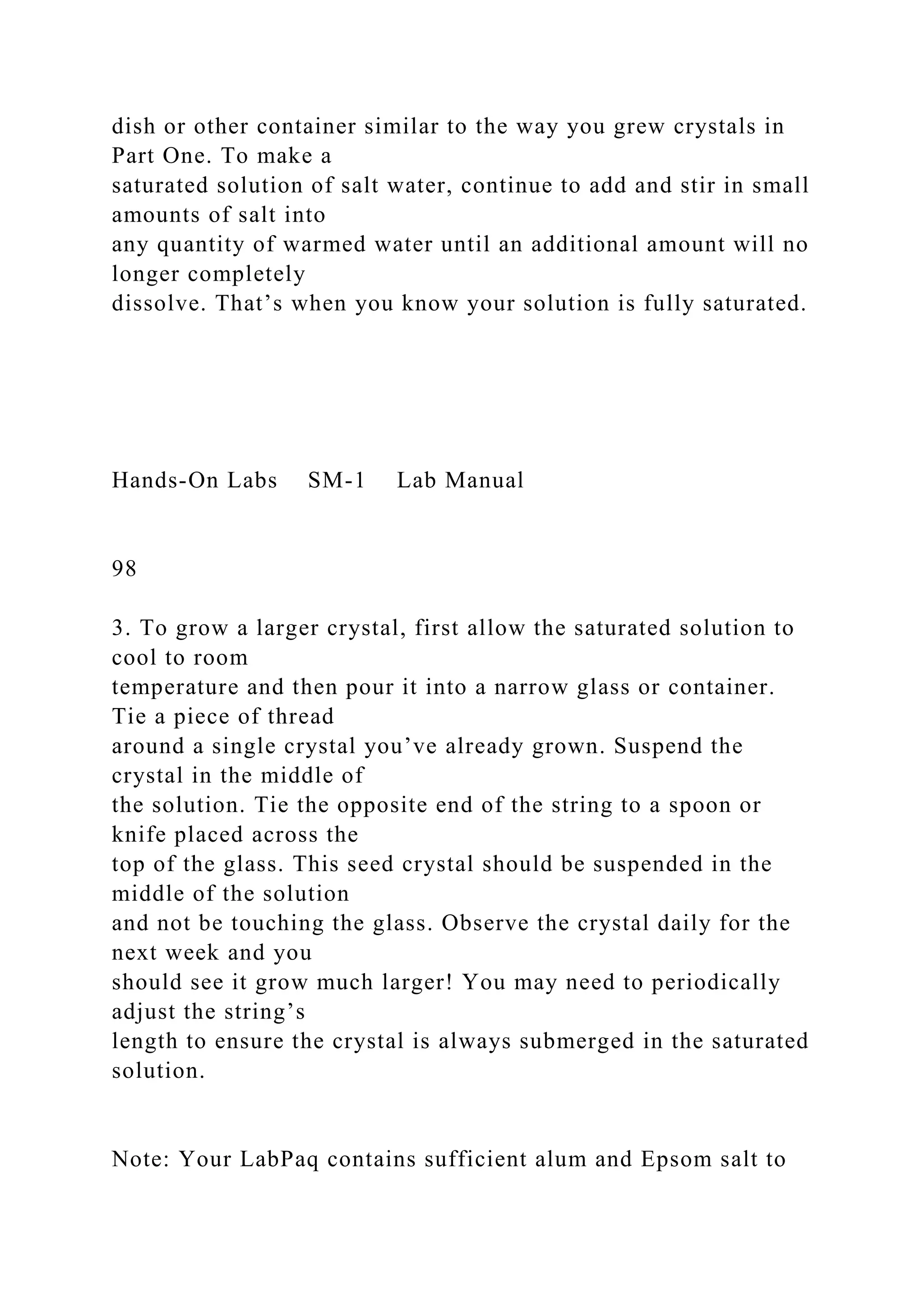 dish or other container similar to the way you grew crystals in
Part One. To make a
saturated solution of salt water, continue to add and stir in small
amounts of salt into
any quantity of warmed water until an additional amount will no
longer completely
dissolve. That’s when you know your solution is fully saturated.
Hands-On Labs SM-1 Lab Manual
98
3. To grow a larger crystal, first allow the saturated solution to
cool to room
temperature and then pour it into a narrow glass or container.
Tie a piece of thread
around a single crystal you’ve already grown. Suspend the
crystal in the middle of
the solution. Tie the opposite end of the string to a spoon or
knife placed across the
top of the glass. This seed crystal should be suspended in the
middle of the solution
and not be touching the glass. Observe the crystal daily for the
next week and you
should see it grow much larger! You may need to periodically
adjust the string’s
length to ensure the crystal is always submerged in the saturated
solution.
Note: Your LabPaq contains sufficient alum and Epsom salt to
 