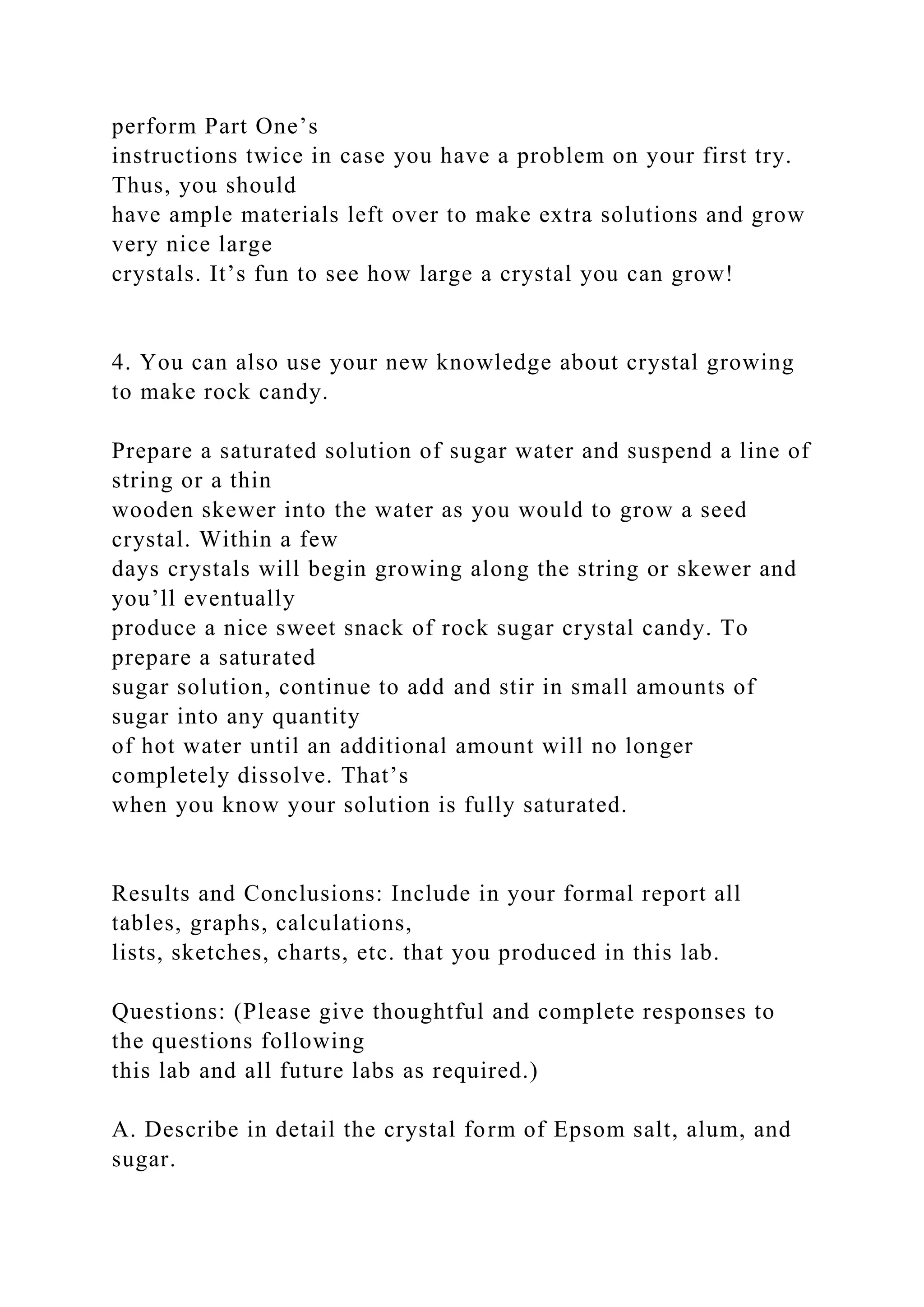 perform Part One’s
instructions twice in case you have a problem on your first try.
Thus, you should
have ample materials left over to make extra solutions and grow
very nice large
crystals. It’s fun to see how large a crystal you can grow!
4. You can also use your new knowledge about crystal growing
to make rock candy.
Prepare a saturated solution of sugar water and suspend a line of
string or a thin
wooden skewer into the water as you would to grow a seed
crystal. Within a few
days crystals will begin growing along the string or skewer and
you’ll eventually
produce a nice sweet snack of rock sugar crystal candy. To
prepare a saturated
sugar solution, continue to add and stir in small amounts of
sugar into any quantity
of hot water until an additional amount will no longer
completely dissolve. That’s
when you know your solution is fully saturated.
Results and Conclusions: Include in your formal report all
tables, graphs, calculations,
lists, sketches, charts, etc. that you produced in this lab.
Questions: (Please give thoughtful and complete responses to
the questions following
this lab and all future labs as required.)
A. Describe in detail the crystal form of Epsom salt, alum, and
sugar.
 