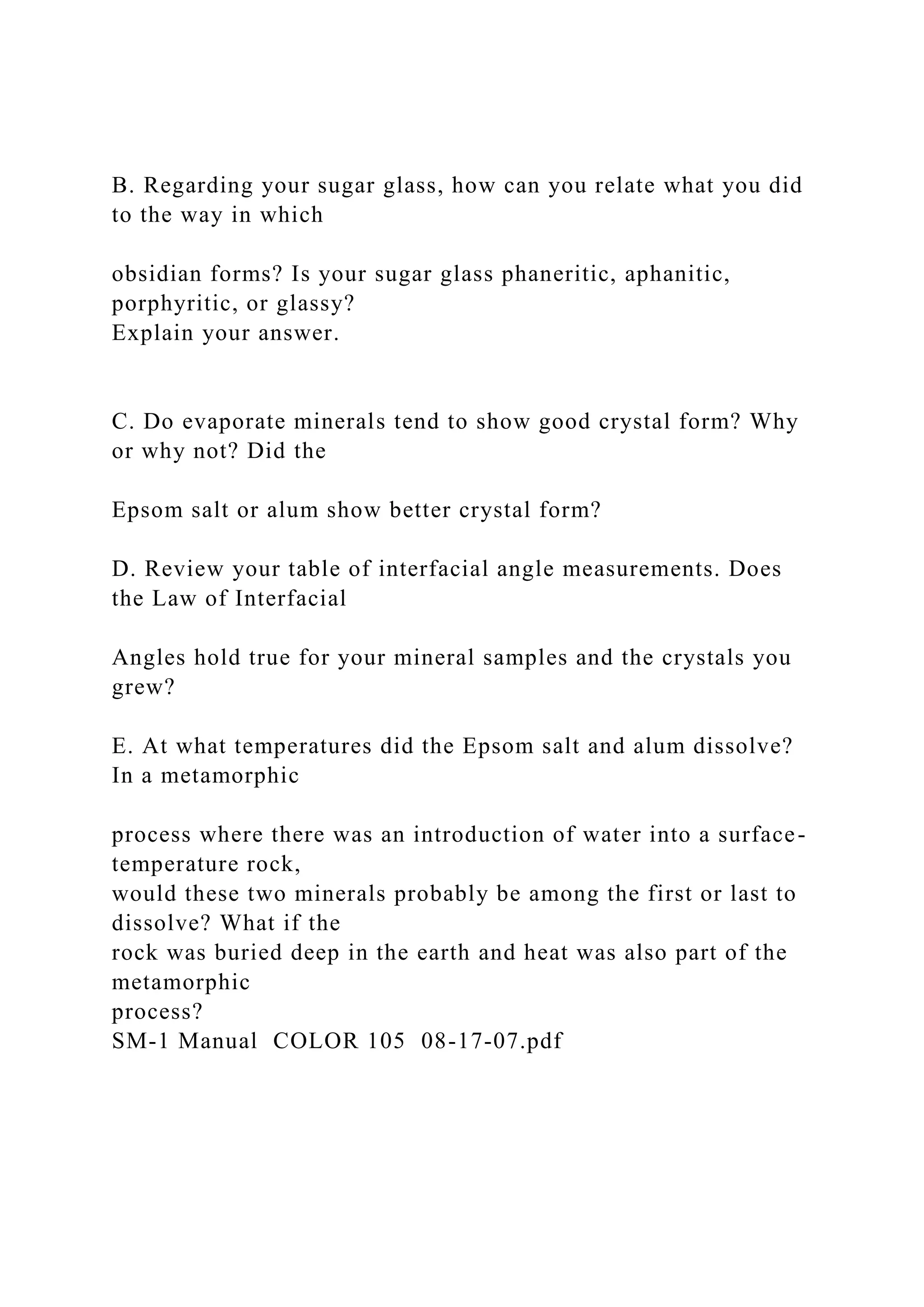 B. Regarding your sugar glass, how can you relate what you did
to the way in which
obsidian forms? Is your sugar glass phaneritic, aphanitic,
porphyritic, or glassy?
Explain your answer.
C. Do evaporate minerals tend to show good crystal form? Why
or why not? Did the
Epsom salt or alum show better crystal form?
D. Review your table of interfacial angle measurements. Does
the Law of Interfacial
Angles hold true for your mineral samples and the crystals you
grew?
E. At what temperatures did the Epsom salt and alum dissolve?
In a metamorphic
process where there was an introduction of water into a surface-
temperature rock,
would these two minerals probably be among the first or last to
dissolve? What if the
rock was buried deep in the earth and heat was also part of the
metamorphic
process?
SM-1 Manual COLOR 105 08-17-07.pdf
 
