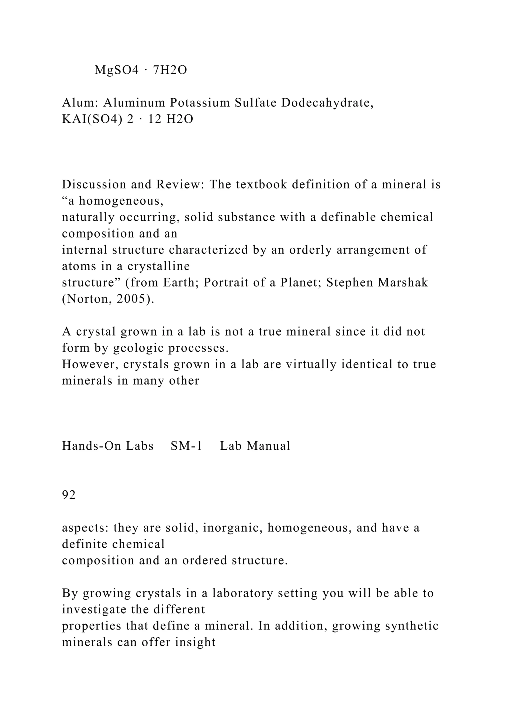 MgSO4 · 7H2O
Alum: Aluminum Potassium Sulfate Dodecahydrate,
KAI(SO4) 2 · 12 H2O
Discussion and Review: The textbook definition of a mineral is
“a homogeneous,
naturally occurring, solid substance with a definable chemical
composition and an
internal structure characterized by an orderly arrangement of
atoms in a crystalline
structure” (from Earth; Portrait of a Planet; Stephen Marshak
(Norton, 2005).
A crystal grown in a lab is not a true mineral since it did not
form by geologic processes.
However, crystals grown in a lab are virtually identical to true
minerals in many other
Hands-On Labs SM-1 Lab Manual
92
aspects: they are solid, inorganic, homogeneous, and have a
definite chemical
composition and an ordered structure.
By growing crystals in a laboratory setting you will be able to
investigate the different
properties that define a mineral. In addition, growing synthetic
minerals can offer insight
 