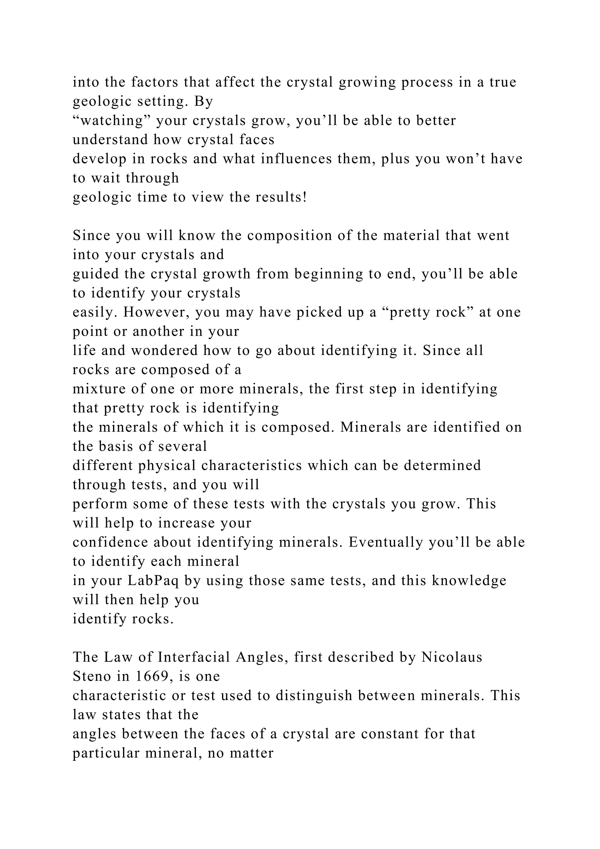 into the factors that affect the crystal growing process in a true
geologic setting. By
“watching” your crystals grow, you’ll be able to better
understand how crystal faces
develop in rocks and what influences them, plus you won’t have
to wait through
geologic time to view the results!
Since you will know the composition of the material that went
into your crystals and
guided the crystal growth from beginning to end, you’ll be able
to identify your crystals
easily. However, you may have picked up a “pretty rock” at one
point or another in your
life and wondered how to go about identifying it. Since all
rocks are composed of a
mixture of one or more minerals, the first step in identifying
that pretty rock is identifying
the minerals of which it is composed. Minerals are identified on
the basis of several
different physical characteristics which can be determined
through tests, and you will
perform some of these tests with the crystals you grow. This
will help to increase your
confidence about identifying minerals. Eventually you’ll be able
to identify each mineral
in your LabPaq by using those same tests, and this knowledge
will then help you
identify rocks.
The Law of Interfacial Angles, first described by Nicolaus
Steno in 1669, is one
characteristic or test used to distinguish between minerals. This
law states that the
angles between the faces of a crystal are constant for that
particular mineral, no matter
 