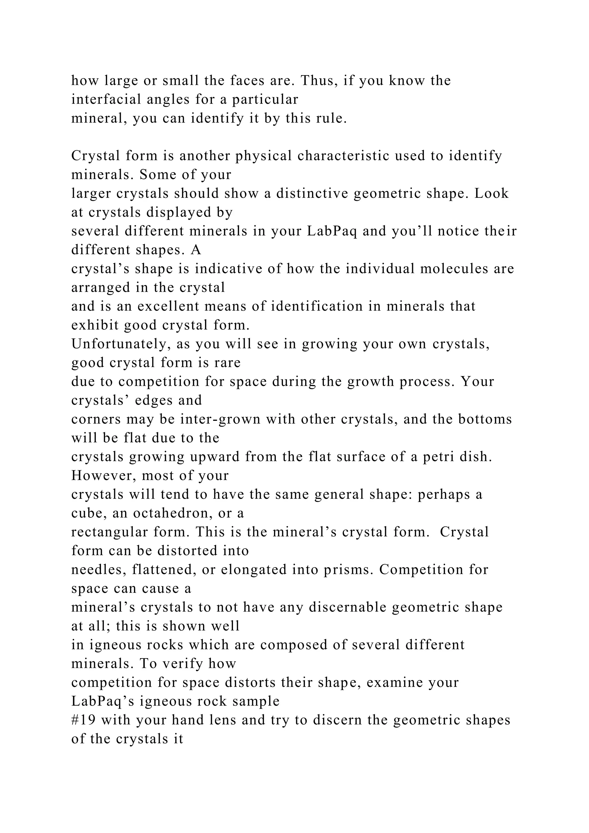 how large or small the faces are. Thus, if you know the
interfacial angles for a particular
mineral, you can identify it by this rule.
Crystal form is another physical characteristic used to identify
minerals. Some of your
larger crystals should show a distinctive geometric shape. Look
at crystals displayed by
several different minerals in your LabPaq and you’ll notice their
different shapes. A
crystal’s shape is indicative of how the individual molecules are
arranged in the crystal
and is an excellent means of identification in minerals that
exhibit good crystal form.
Unfortunately, as you will see in growing your own crystals,
good crystal form is rare
due to competition for space during the growth process. Your
crystals’ edges and
corners may be inter-grown with other crystals, and the bottoms
will be flat due to the
crystals growing upward from the flat surface of a petri dish.
However, most of your
crystals will tend to have the same general shape: perhaps a
cube, an octahedron, or a
rectangular form. This is the mineral’s crystal form. Crystal
form can be distorted into
needles, flattened, or elongated into prisms. Competition for
space can cause a
mineral’s crystals to not have any discernable geometric shape
at all; this is shown well
in igneous rocks which are composed of several different
minerals. To verify how
competition for space distorts their shape, examine your
LabPaq’s igneous rock sample
#19 with your hand lens and try to discern the geometric shapes
of the crystals it
 