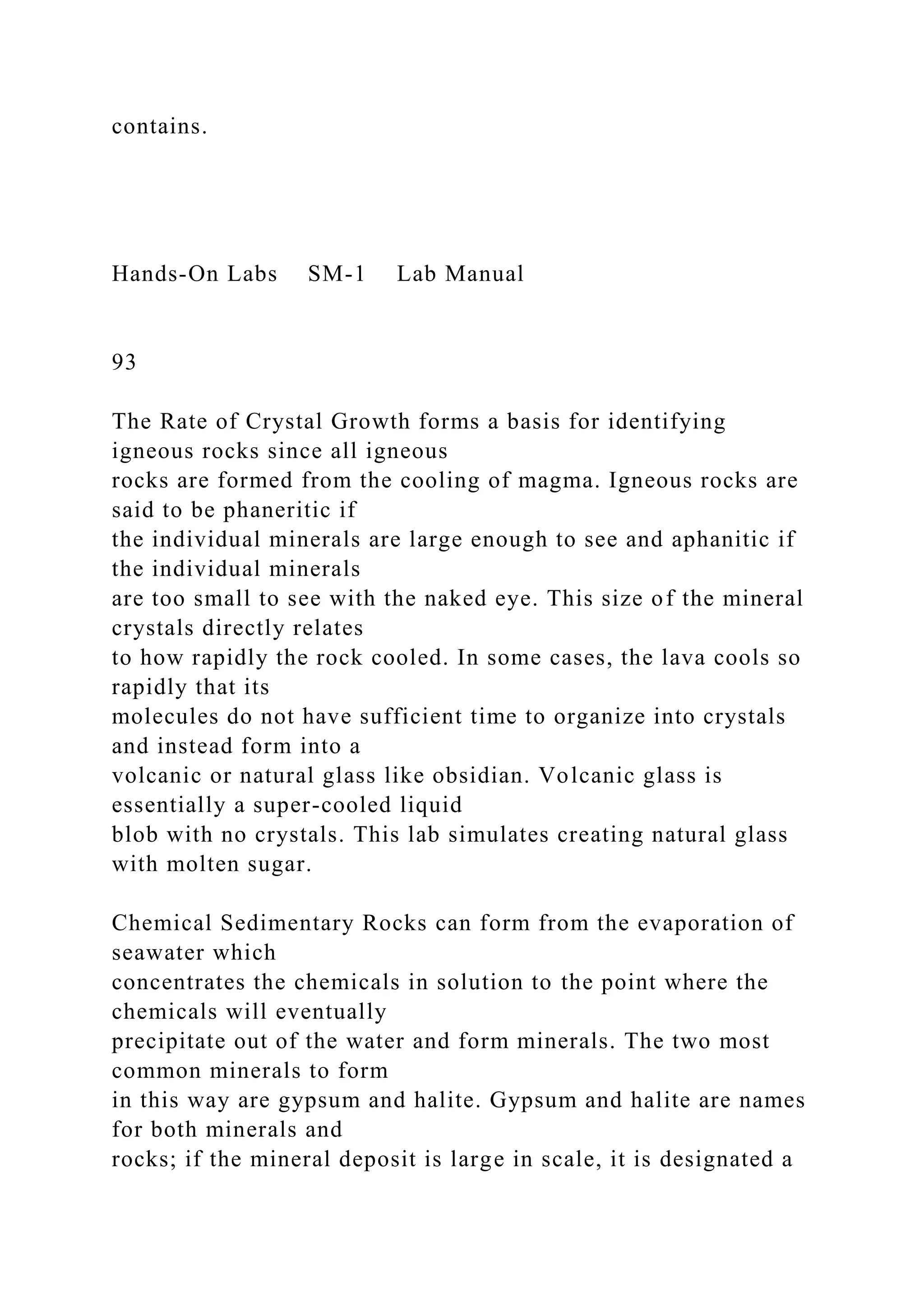 contains.
Hands-On Labs SM-1 Lab Manual
93
The Rate of Crystal Growth forms a basis for identifying
igneous rocks since all igneous
rocks are formed from the cooling of magma. Igneous rocks are
said to be phaneritic if
the individual minerals are large enough to see and aphanitic if
the individual minerals
are too small to see with the naked eye. This size of the mineral
crystals directly relates
to how rapidly the rock cooled. In some cases, the lava cools so
rapidly that its
molecules do not have sufficient time to organize into crystals
and instead form into a
volcanic or natural glass like obsidian. Volcanic glass is
essentially a super-cooled liquid
blob with no crystals. This lab simulates creating natural glass
with molten sugar.
Chemical Sedimentary Rocks can form from the evaporation of
seawater which
concentrates the chemicals in solution to the point where the
chemicals will eventually
precipitate out of the water and form minerals. The two most
common minerals to form
in this way are gypsum and halite. Gypsum and halite are names
for both minerals and
rocks; if the mineral deposit is large in scale, it is designated a
 