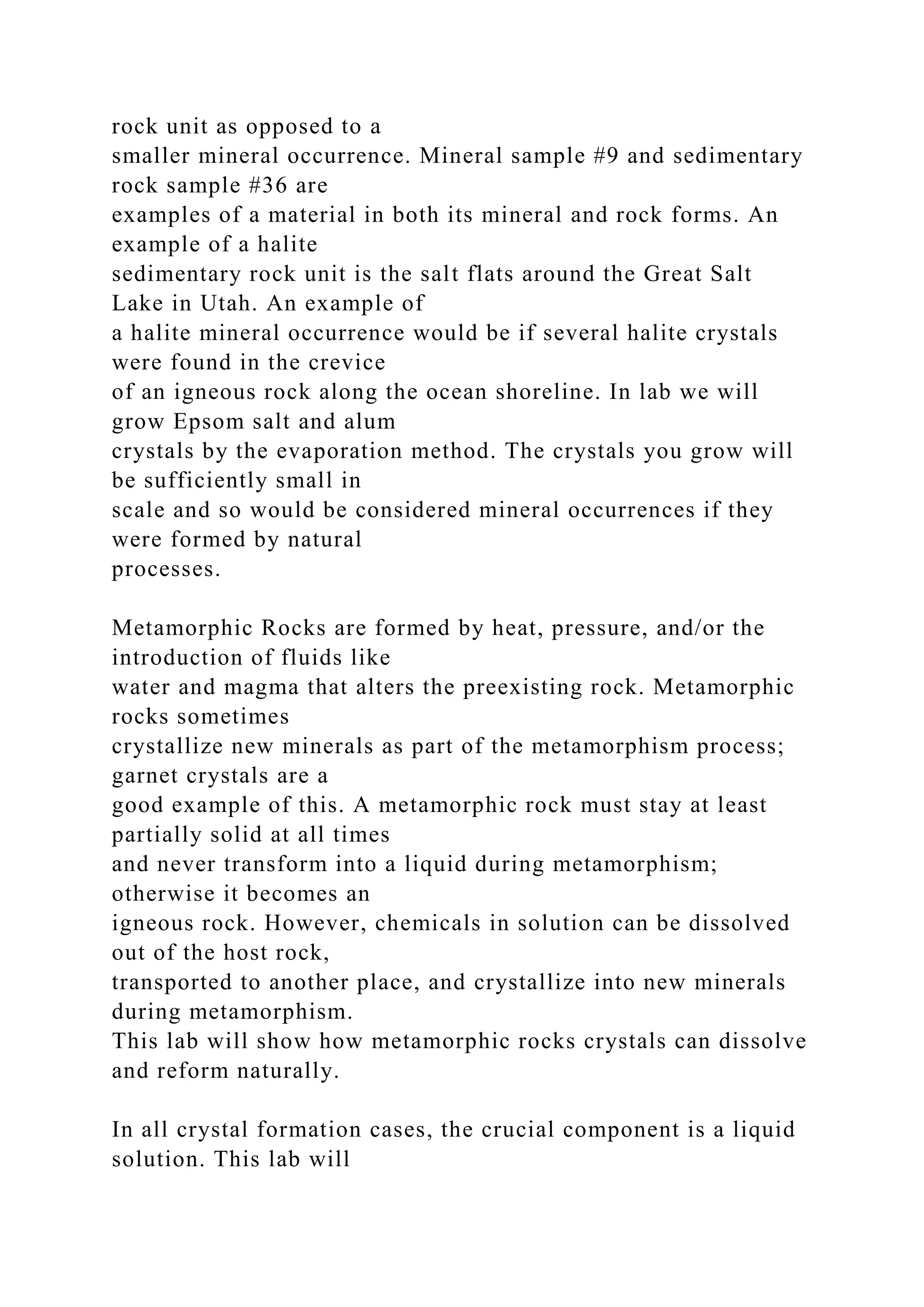 rock unit as opposed to a
smaller mineral occurrence. Mineral sample #9 and sedimentary
rock sample #36 are
examples of a material in both its mineral and rock forms. An
example of a halite
sedimentary rock unit is the salt flats around the Great Salt
Lake in Utah. An example of
a halite mineral occurrence would be if several halite crystals
were found in the crevice
of an igneous rock along the ocean shoreline. In lab we will
grow Epsom salt and alum
crystals by the evaporation method. The crystals you grow will
be sufficiently small in
scale and so would be considered mineral occurrences if they
were formed by natural
processes.
Metamorphic Rocks are formed by heat, pressure, and/or the
introduction of fluids like
water and magma that alters the preexisting rock. Metamorphic
rocks sometimes
crystallize new minerals as part of the metamorphism process;
garnet crystals are a
good example of this. A metamorphic rock must stay at least
partially solid at all times
and never transform into a liquid during metamorphism;
otherwise it becomes an
igneous rock. However, chemicals in solution can be dissolved
out of the host rock,
transported to another place, and crystallize into new minerals
during metamorphism.
This lab will show how metamorphic rocks crystals can dissolve
and reform naturally.
In all crystal formation cases, the crucial component is a liquid
solution. This lab will
 