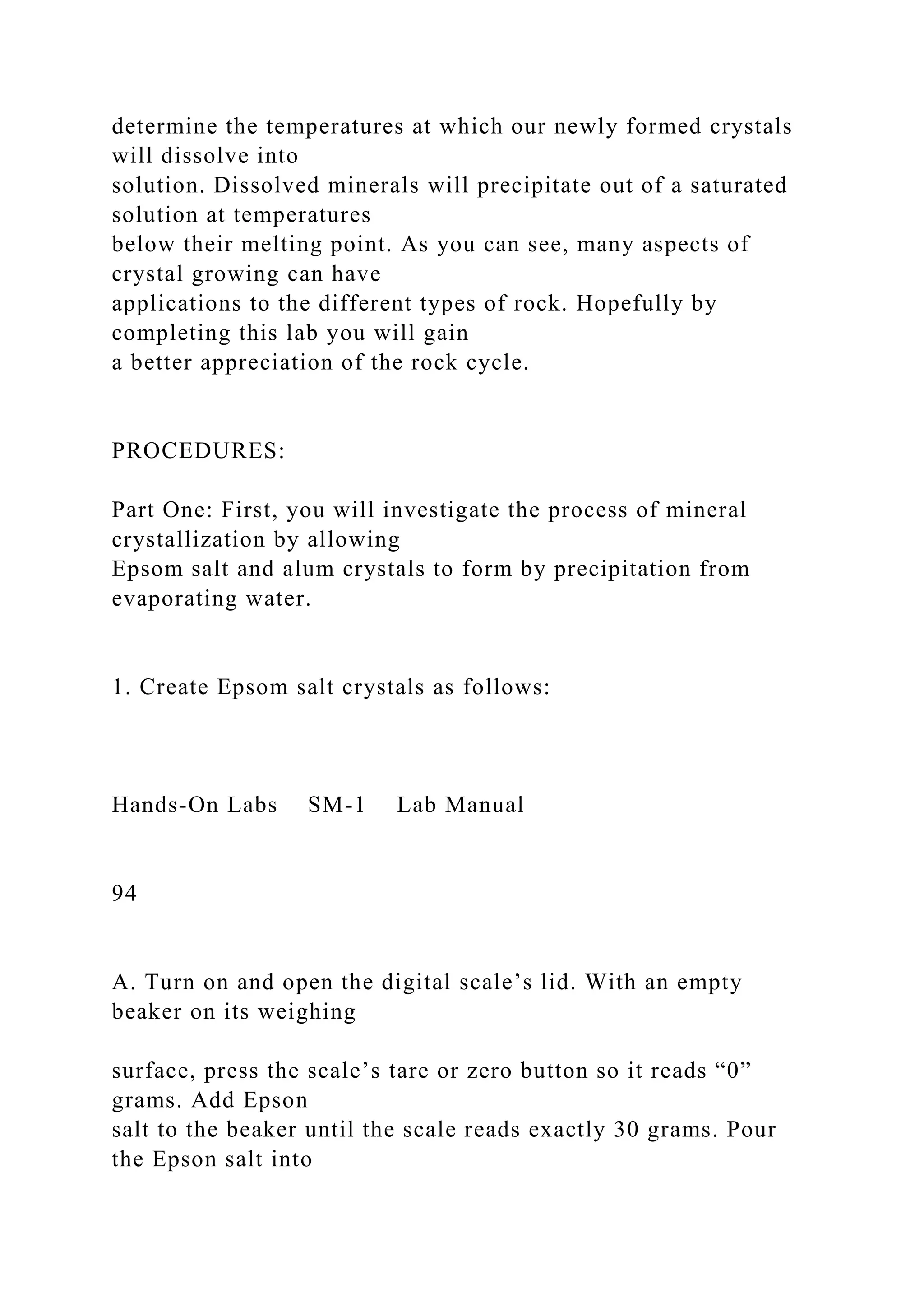 determine the temperatures at which our newly formed crystals
will dissolve into
solution. Dissolved minerals will precipitate out of a saturated
solution at temperatures
below their melting point. As you can see, many aspects of
crystal growing can have
applications to the different types of rock. Hopefully by
completing this lab you will gain
a better appreciation of the rock cycle.
PROCEDURES:
Part One: First, you will investigate the process of mineral
crystallization by allowing
Epsom salt and alum crystals to form by precipitation from
evaporating water.
1. Create Epsom salt crystals as follows:
Hands-On Labs SM-1 Lab Manual
94
A. Turn on and open the digital scale’s lid. With an empty
beaker on its weighing
surface, press the scale’s tare or zero button so it reads “0”
grams. Add Epson
salt to the beaker until the scale reads exactly 30 grams. Pour
the Epson salt into
 