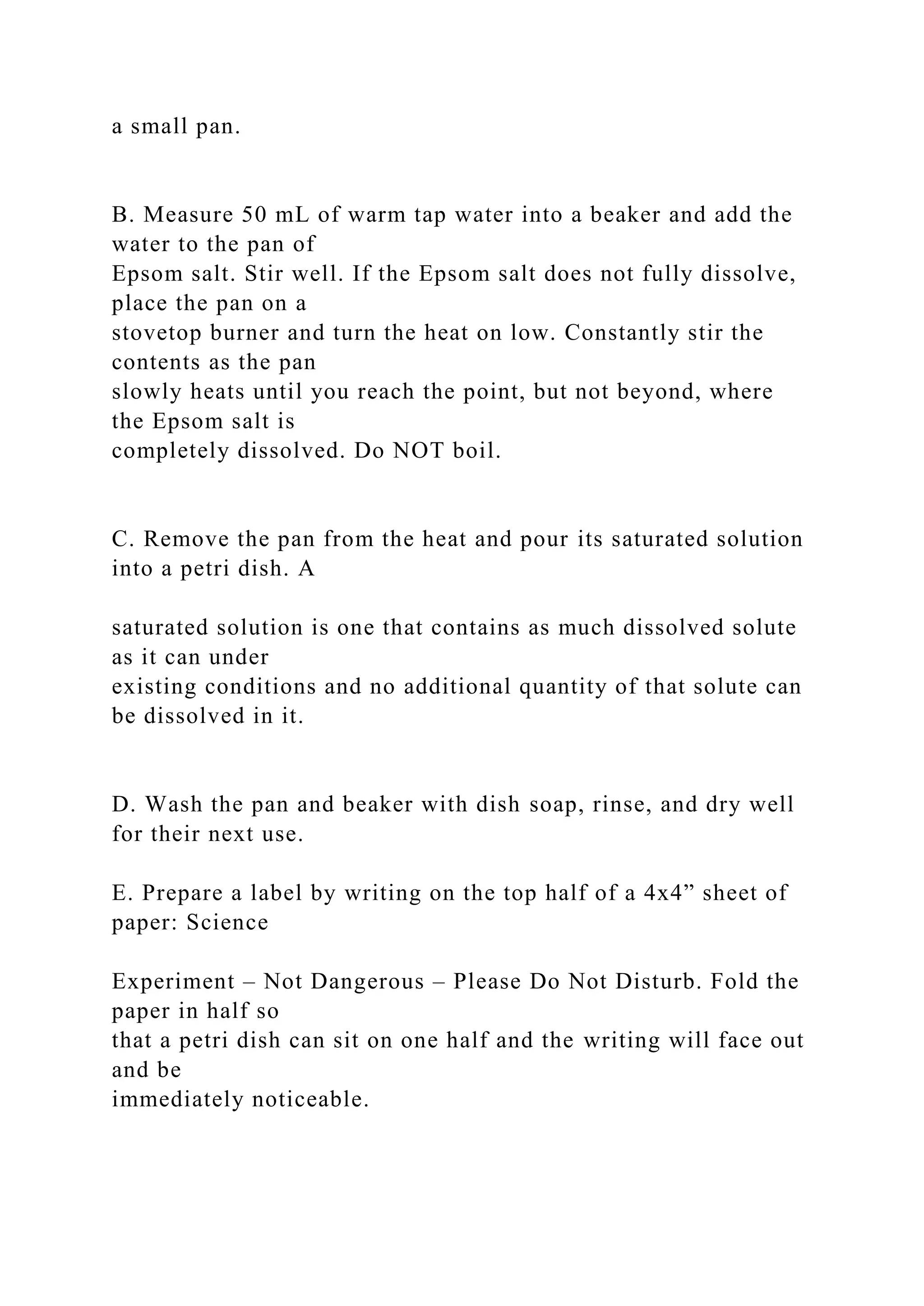 a small pan.
B. Measure 50 mL of warm tap water into a beaker and add the
water to the pan of
Epsom salt. Stir well. If the Epsom salt does not fully dissolve,
place the pan on a
stovetop burner and turn the heat on low. Constantly stir the
contents as the pan
slowly heats until you reach the point, but not beyond, where
the Epsom salt is
completely dissolved. Do NOT boil.
C. Remove the pan from the heat and pour its saturated solution
into a petri dish. A
saturated solution is one that contains as much dissolved solute
as it can under
existing conditions and no additional quantity of that solute can
be dissolved in it.
D. Wash the pan and beaker with dish soap, rinse, and dry well
for their next use.
E. Prepare a label by writing on the top half of a 4x4” sheet of
paper: Science
Experiment – Not Dangerous – Please Do Not Disturb. Fold the
paper in half so
that a petri dish can sit on one half and the writing will face out
and be
immediately noticeable.
 